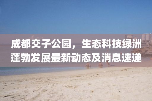 成都交子公園，生態(tài)科技綠洲蓬勃發(fā)展最新動態(tài)及消息速遞