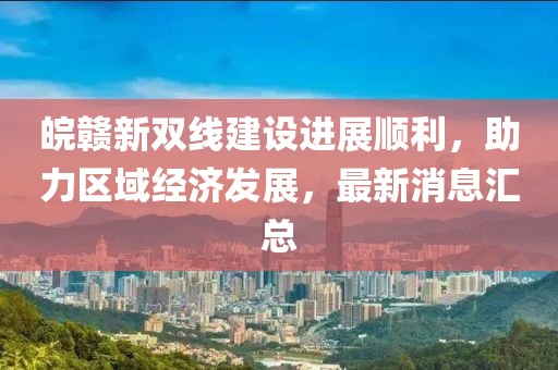 皖贛新雙線建設進展順利，助力區(qū)域經(jīng)濟發(fā)展，最新消息匯總