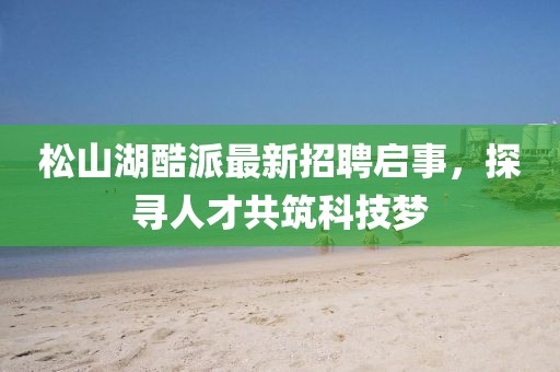 松山湖酷派最新招聘啟事，探尋人才共筑科技夢