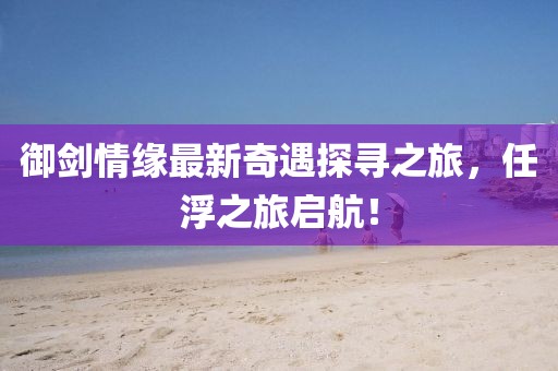 御劍情緣最新奇遇探尋之旅，任浮之旅啟航！