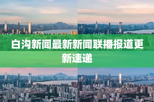 白溝新聞最新新聞聯(lián)播報(bào)道更新速遞