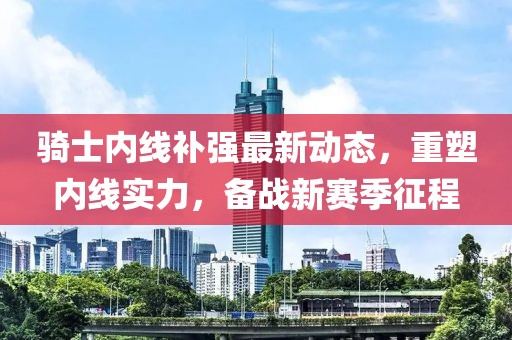 騎士?jī)?nèi)線補(bǔ)強(qiáng)最新動(dòng)態(tài)，重塑內(nèi)線實(shí)力，備戰(zhàn)新賽季征程