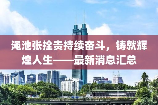 澠池張拴貴持續(xù)奮斗，鑄就輝煌人生——最新消息匯總