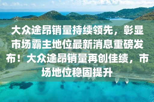 大眾途昂銷量持續(xù)領(lǐng)先，彰顯市場(chǎng)霸主地位最新消息重磅發(fā)布！大眾途昂銷量再創(chuàng)佳績(jī)，市場(chǎng)地位穩(wěn)固提升