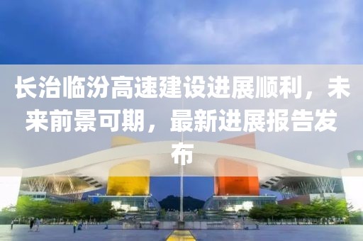 長(zhǎng)治臨汾高速建設(shè)進(jìn)展順利，未來前景可期，最新進(jìn)展報(bào)告發(fā)布