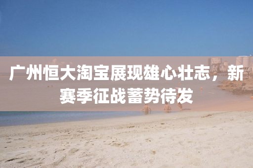 廣州恒大淘寶展現(xiàn)雄心壯志，新賽季征戰(zhàn)蓄勢(shì)待發(fā)