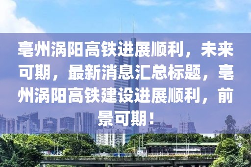 亳州渦陽高鐵進展順利，未來可期，最新消息匯總標題，亳州渦陽高鐵建設(shè)進展順利，前景可期！