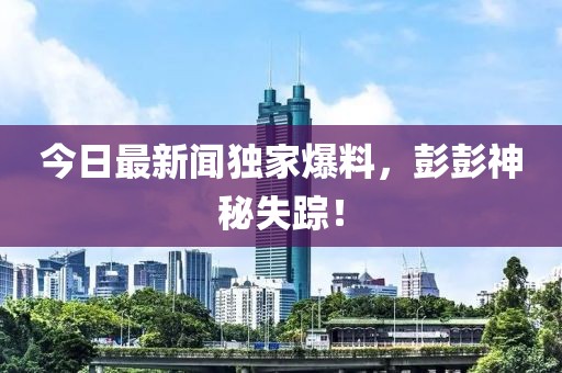 今日最新聞獨(dú)家爆料，彭彭神秘失蹤！