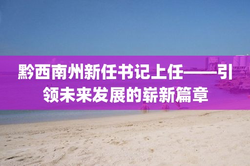 黔西南州新任書記上任——引領(lǐng)未來發(fā)展的嶄新篇章