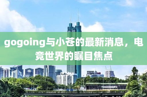 gogoing與小蒼的最新消息，電競世界的矚目焦點(diǎn)