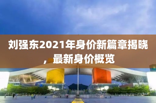 劉強東2021年身價新篇章揭曉，最新身價概覽