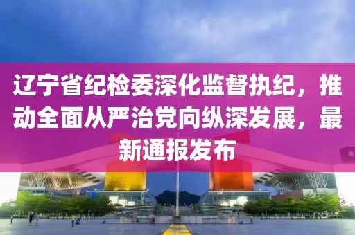 遼寧省紀檢委深化監(jiān)督執(zhí)紀，推動全面從嚴治黨向縱深發(fā)展，最新通報發(fā)布