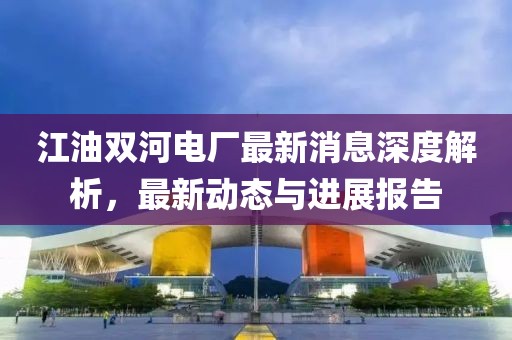 江油雙河電廠最新消息深度解析，最新動(dòng)態(tài)與進(jìn)展報(bào)告