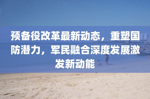 預(yù)備役改革最新動態(tài)，重塑國防潛力，軍民融合深度發(fā)展激發(fā)新動能