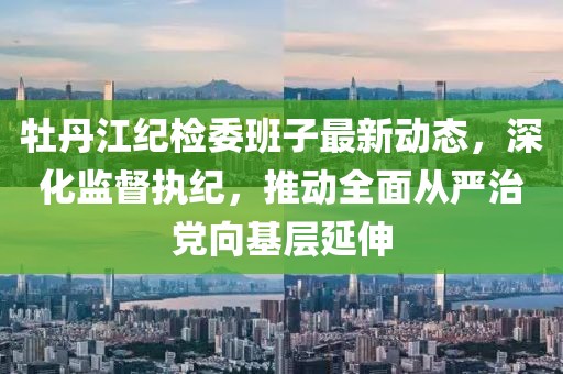 牡丹江紀(jì)檢委班子最新動(dòng)態(tài)，深化監(jiān)督執(zhí)紀(jì)，推動(dòng)全面從嚴(yán)治黨向基層延伸