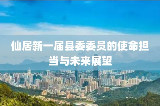 仙居新一屆縣委委員的使命擔當與未來展望