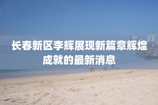 長(zhǎng)春新區(qū)李輝展現(xiàn)新篇章輝煌成就的最新消息