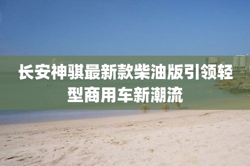 長安神騏最新款柴油版引領(lǐng)輕型商用車新潮流