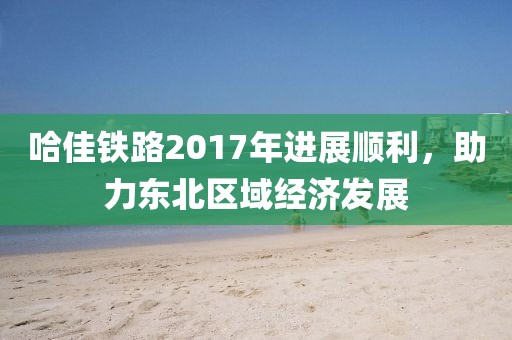 哈佳鐵路2017年進(jìn)展順利，助力東北區(qū)域經(jīng)濟(jì)發(fā)展