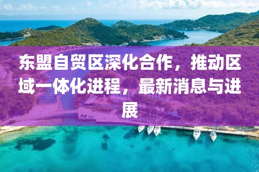 東盟自貿(mào)區(qū)深化合作，推動區(qū)域一體化進程，最新消息與進展