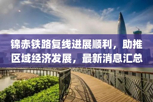 錦赤鐵路復線進展順利，助推區(qū)域經濟發(fā)展，最新消息匯總