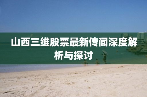 山西三維股票最新傳聞深度解析與探討