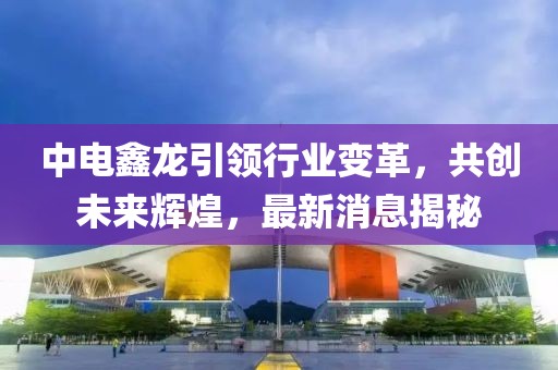 中電鑫龍引領(lǐng)行業(yè)變革，共創(chuàng)未來輝煌，最新消息揭秘