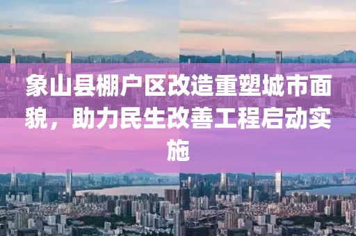 象山縣棚戶區(qū)改造重塑城市面貌，助力民生改善工程啟動(dòng)實(shí)施