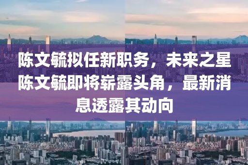 陳文毓擬任新職務(wù)，未來之星陳文毓即將嶄露頭角，最新消息透露其動向