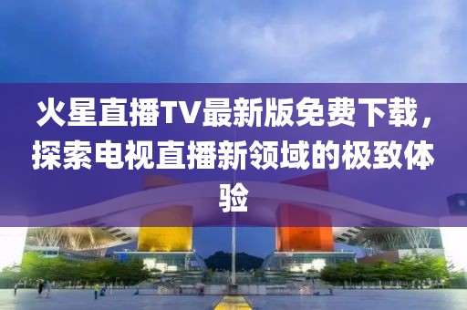 火星直播TV最新版免費(fèi)下載，探索電視直播新領(lǐng)域的極致體驗(yàn)