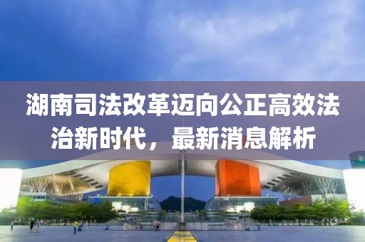 湖南司法改革邁向公正高效法治新時代，最新消息解析