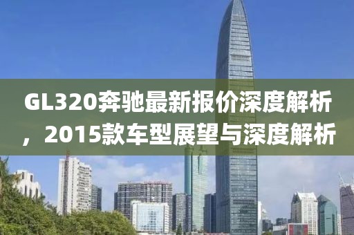 GL320奔馳最新報(bào)價(jià)深度解析，2015款車(chē)型展望與深度解析