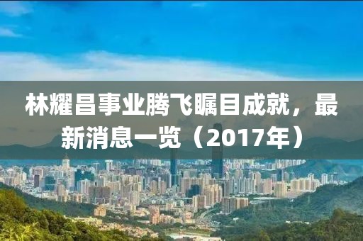 林耀昌事業(yè)騰飛矚目成就，最新消息一覽（2017年）