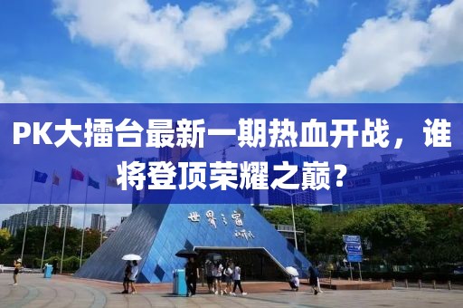 PK大擂臺最新一期熱血開戰(zhàn)，誰將登頂榮耀之巔？