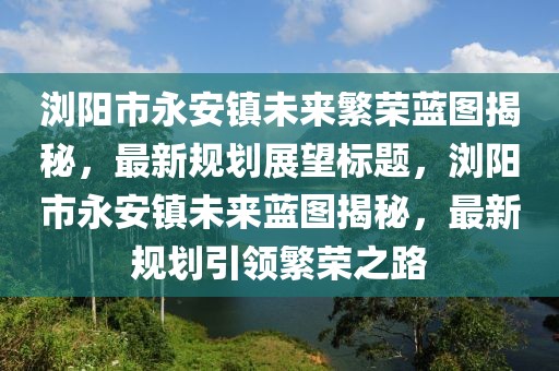 瀏陽市永安鎮(zhèn)未來繁榮藍(lán)圖揭秘，最新規(guī)劃展望標(biāo)題，瀏陽市永安鎮(zhèn)未來藍(lán)圖揭秘，最新規(guī)劃引領(lǐng)繁榮之路
