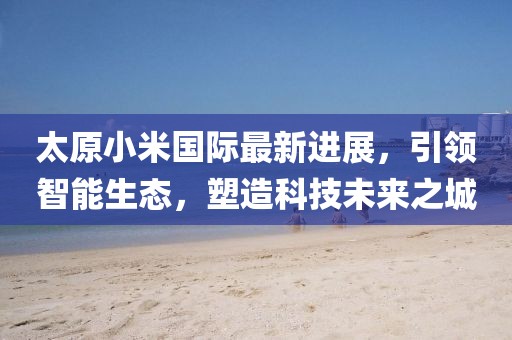 太原小米國際最新進(jìn)展，引領(lǐng)智能生態(tài)，塑造科技未來之城