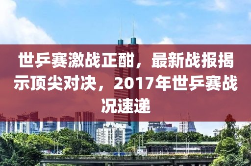 世乒賽激戰(zhàn)正酣，最新戰(zhàn)報揭示頂尖對決，2017年世乒賽戰(zhàn)況速遞
