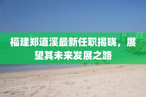 福建鄭道溪最新任職揭曉，展望其未來發(fā)展之路
