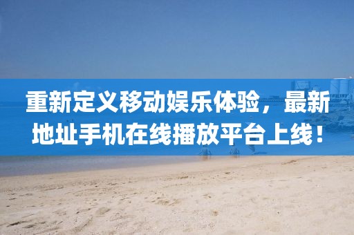 重新定義移動娛樂體驗，最新地址手機(jī)在線播放平臺上線！