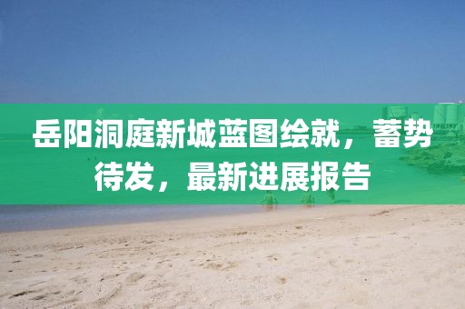 岳陽洞庭新城藍圖繪就，蓄勢待發(fā)，最新進展報告