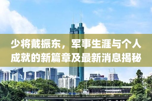 少將戴振東，軍事生涯與個(gè)人成就的新篇章及最新消息揭秘