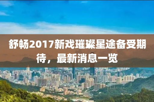 舒暢2017新戲璀璨星途備受期待，最新消息一覽