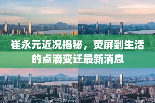 崔永元近況揭秘，熒屏到生活的點(diǎn)滴變遷最新消息