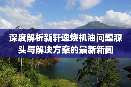 深度解析新軒逸燒機(jī)油問題源頭與解決方案的最新新聞