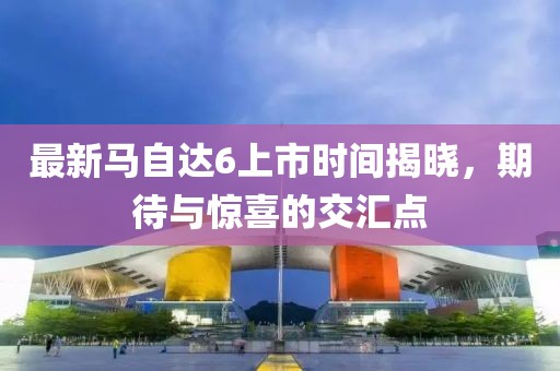最新馬自達6上市時間揭曉，期待與驚喜的交匯點
