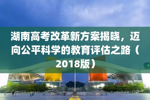 湖南高考改革新方案揭曉，邁向公平科學(xué)的教育評估之路（2018版）