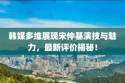 韓媒多維展現(xiàn)宋仲基演技與魅力，最新評(píng)價(jià)揭秘！