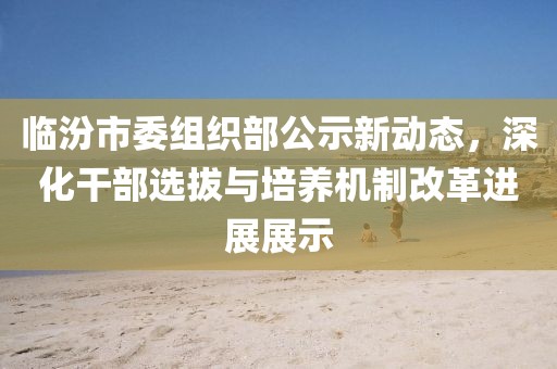 臨汾市委組織部公示新動態(tài)，深化干部選拔與培養(yǎng)機制改革進展展示