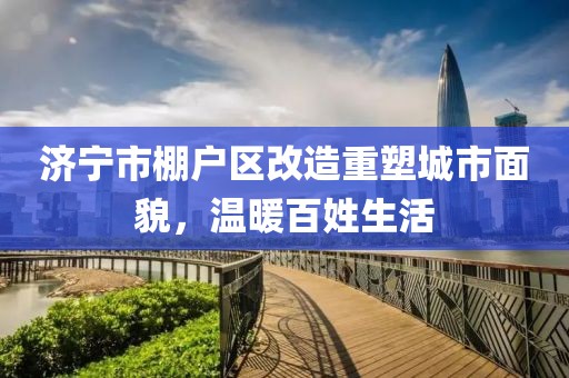 濟寧市棚戶區(qū)改造重塑城市面貌，溫暖百姓生活