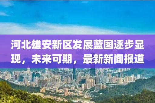 河北雄安新區(qū)發(fā)展藍(lán)圖逐步顯現(xiàn)，未來可期，最新新聞報道
